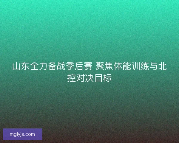 山东全力备战季后赛 聚焦体能训练与北控对决目标