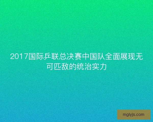 2017国际乒联总决赛中国队全面展现无可匹敌的统治实力