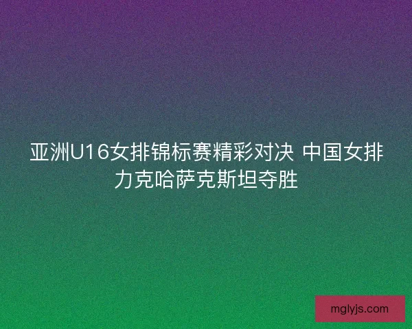 亚洲U16女排锦标赛精彩对决 中国女排力克哈萨克斯坦夺胜